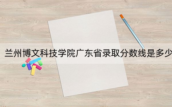 蘭州博文科技學院廣東省錄取分數(shù)線是多少?2025年廣東考生參考