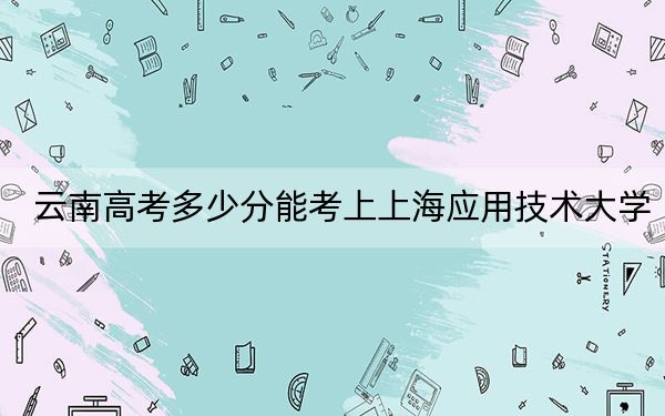 云南高考多少分能考上上海應用技術大學,?2024年文科錄取分573分 理科最低545分