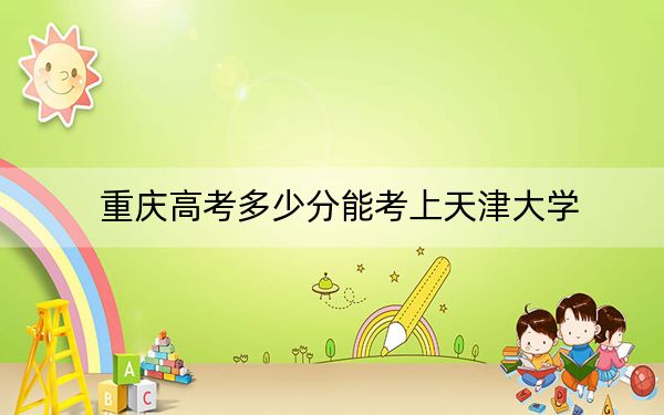 重慶高考多少分能考上天津大學(xué),？附2022-2024年最低錄取分?jǐn)?shù)線
