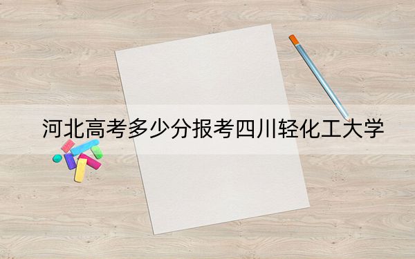 河北高考多少分報考四川輕化工大學?附2022-2024年院校最低投檔線