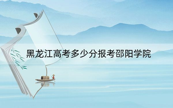 黑龍江高考多少分報(bào)考邵陽學(xué)院,?附2022-2024年最低錄取分?jǐn)?shù)線