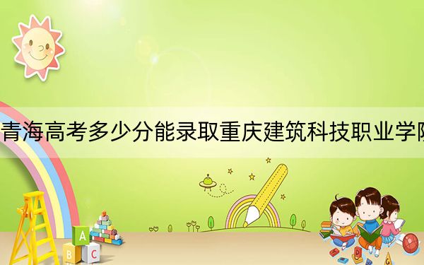青海高考多少分能錄取重慶建筑科技職業(yè)學(xué)院,？附2022-2024年最低錄取分?jǐn)?shù)線