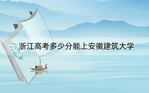 浙江高考多少分能上安徽建筑大學(xué),?附2022-2024年最低錄取分?jǐn)?shù)線