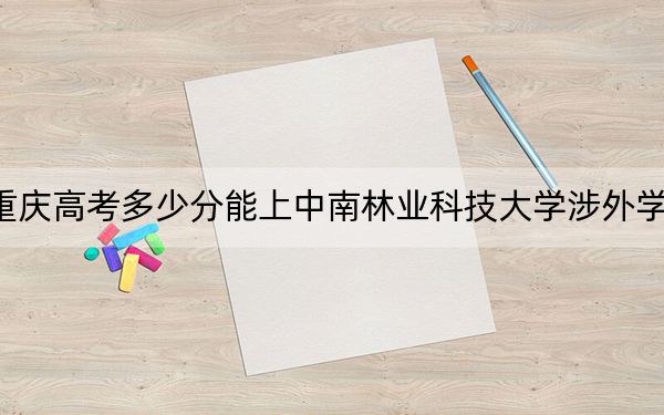 重慶高考多少分能上中南林業(yè)科技大學(xué)涉外學(xué)院,？附2022-2024年院校投檔線