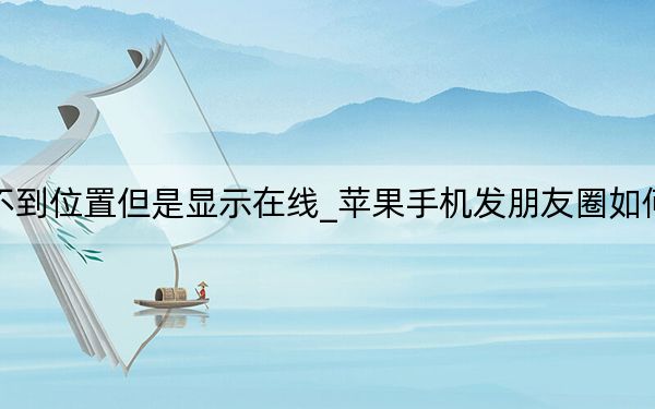 蘋果找不到位置但是顯示在線_蘋果手機發(fā)朋友圈如何顯示位置