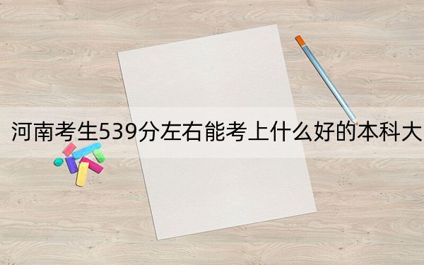 河南考生539分左右能考上什么好的本科大學,?(附帶近三年高校錄取名單)